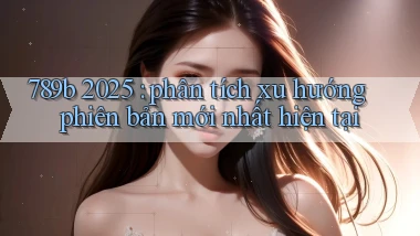 789b 2025 phân tích xu hướng phiên bản mới nhất hiện tại