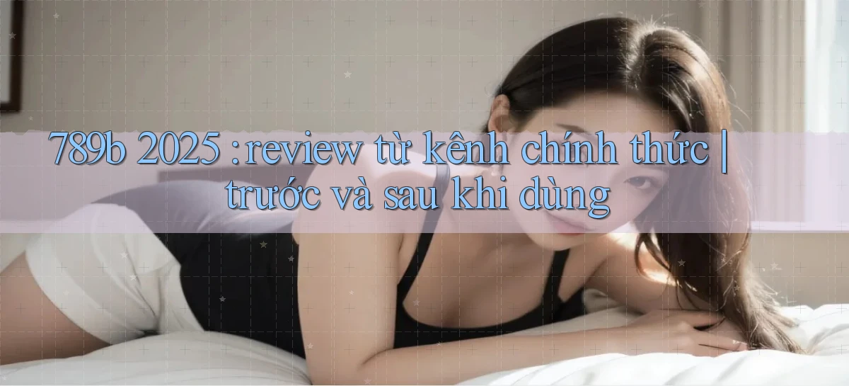 789b 2025 review từ kênh chính thức trước và sau khi dùng