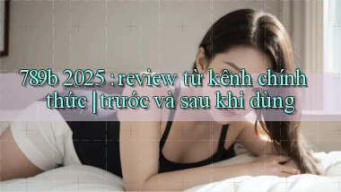 789b 2025 review từ kênh chính thức trước và sau khi dùng