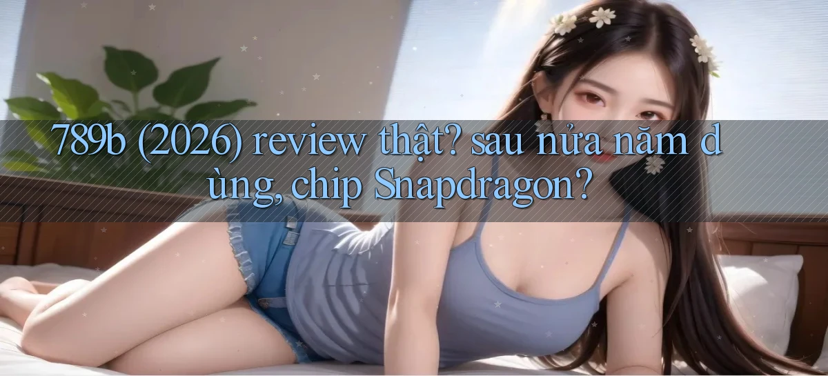 789b (2026) review thật sau nửa năm dùng, chip Snapdragon