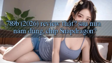 789b (2026) review thật sau nửa năm dùng, chip Snapdragon