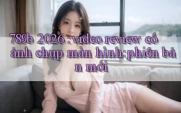 789b 2026 video review có ảnh chụp màn hình phiên bản mới