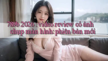 789b 2026 video review có ảnh chụp màn hình phiên bản mới
