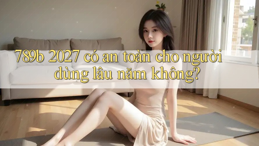 789b 2027 có an toàn cho người dùng lâu năm không? 789b 2027 có an toàn cho người dùng lâu năm không?