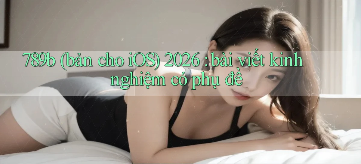 789b (bản cho iOS) 2026 bài viết kinh nghiệm có phụ đề