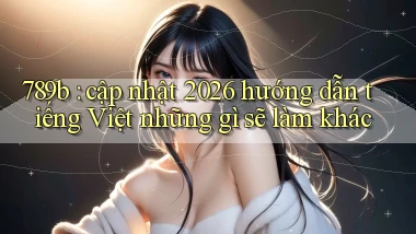 789b cập nhật 2026 hướng dẫn tiếng Việt những gì sẽ làm khác