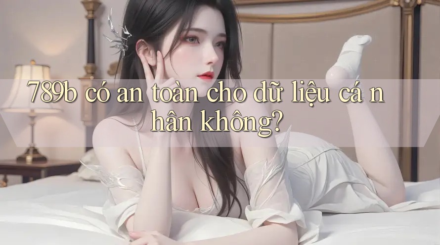 789b có an toàn cho dữ liệu cá nhân không?
