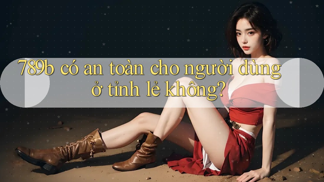 789b có an toàn cho người dùng ở tỉnh lẻ không?