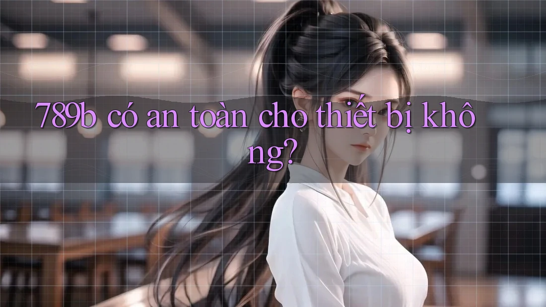 789b có an toàn cho thiết bị không? 789b có an toàn cho thiết bị không?