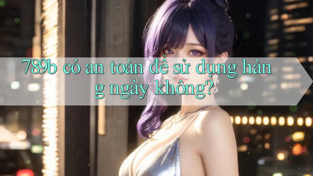 789b có an toàn để sử dụng hàng ngày không?