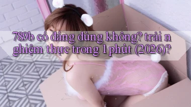 789b có đáng dùng không trải nghiệm thực trong 1 phút (2026)
