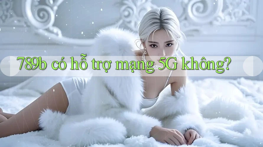 789b có hỗ trợ mạng 5G không? 789b có hỗ trợ mạng 5G không?