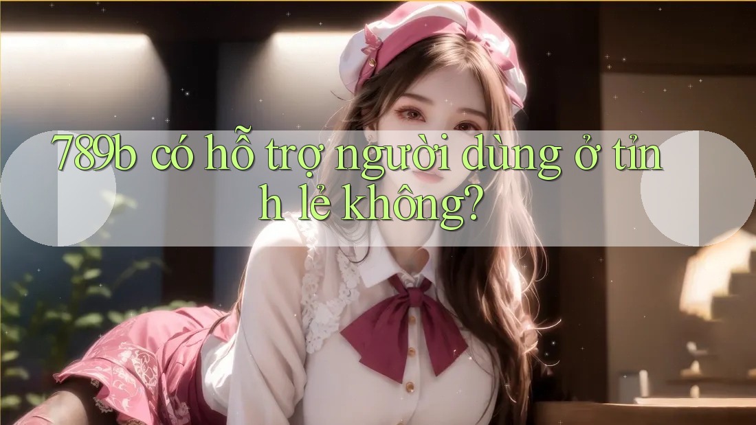 789b có hỗ trợ người dùng ở tỉnh lẻ không? 789b có hỗ trợ người dùng ở tỉnh lẻ không?
