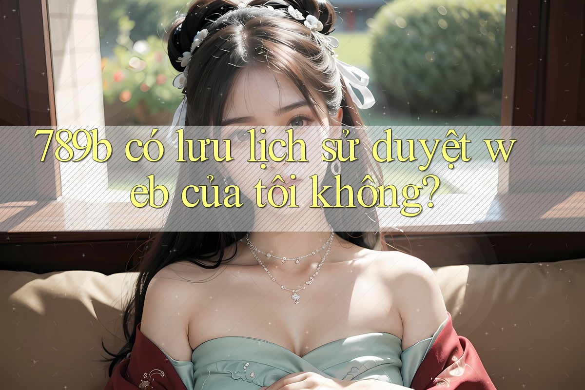 789b có lưu lịch sử duyệt web của tôi không? 789b có lưu lịch sử duyệt web của tôi không?