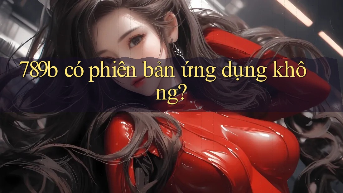 789b có phiên bản ứng dụng không? 789b có phiên bản ứng dụng không?
