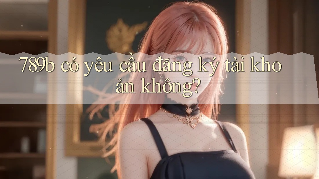 789b có yêu cầu đăng ký tài khoản không? 789b có yêu cầu đăng ký tài khoản không?