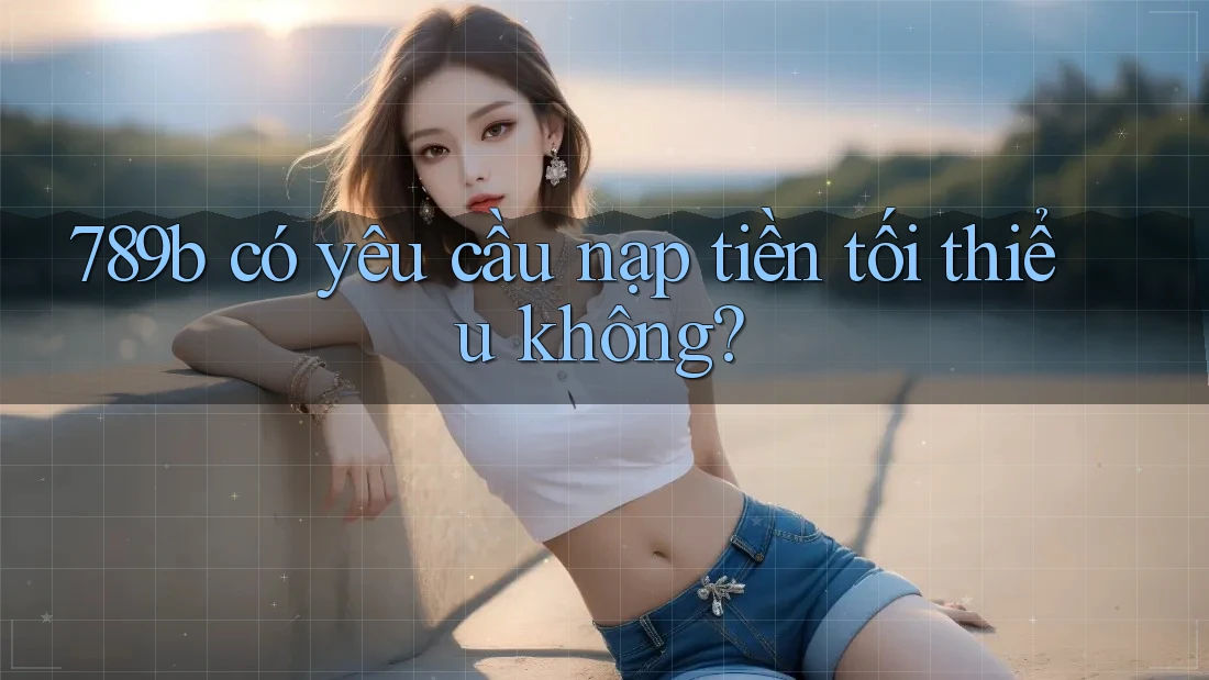 789b có yêu cầu nạp tiền tối thiểu không? 789b có yêu cầu nạp tiền tối thiểu không?