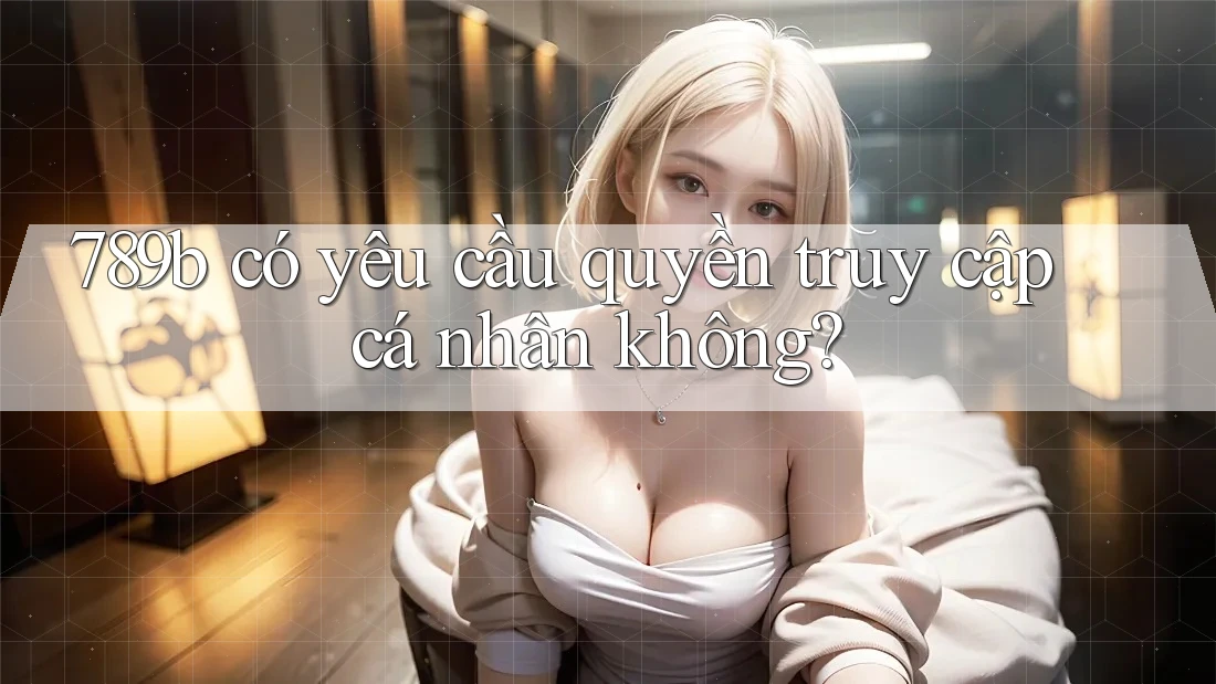 789b có yêu cầu quyền truy cập cá nhân không? 789b có yêu cầu quyền truy cập cá nhân không?