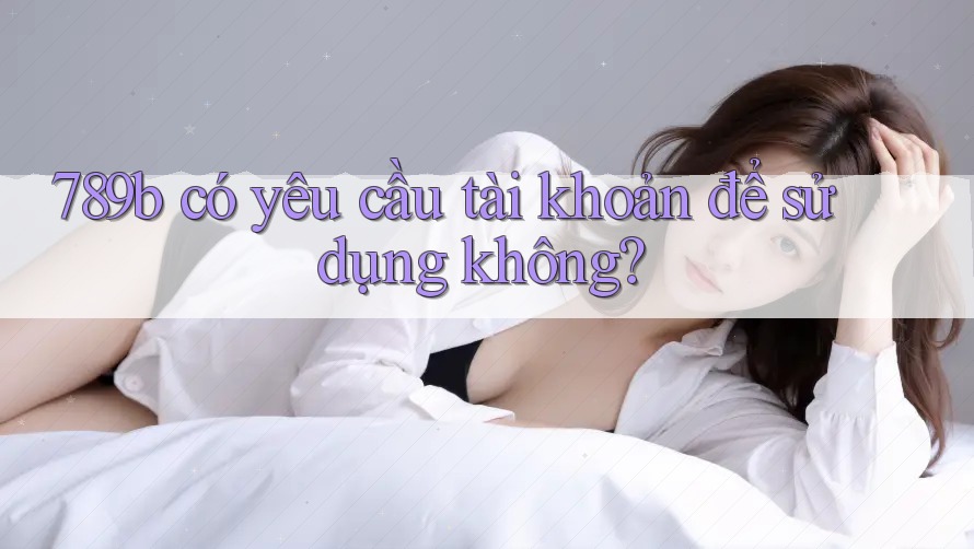 789b có yêu cầu tài khoản để sử dụng không? 789b có yêu cầu tài khoản để sử dụng không?