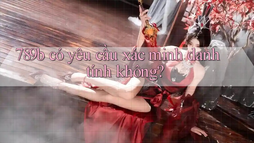 789b có yêu cầu xác minh danh tính không?