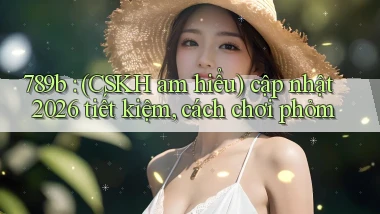 789b (CSKH am hiểu) cập nhật 2026 tiết kiệm, cách chơi phỏm