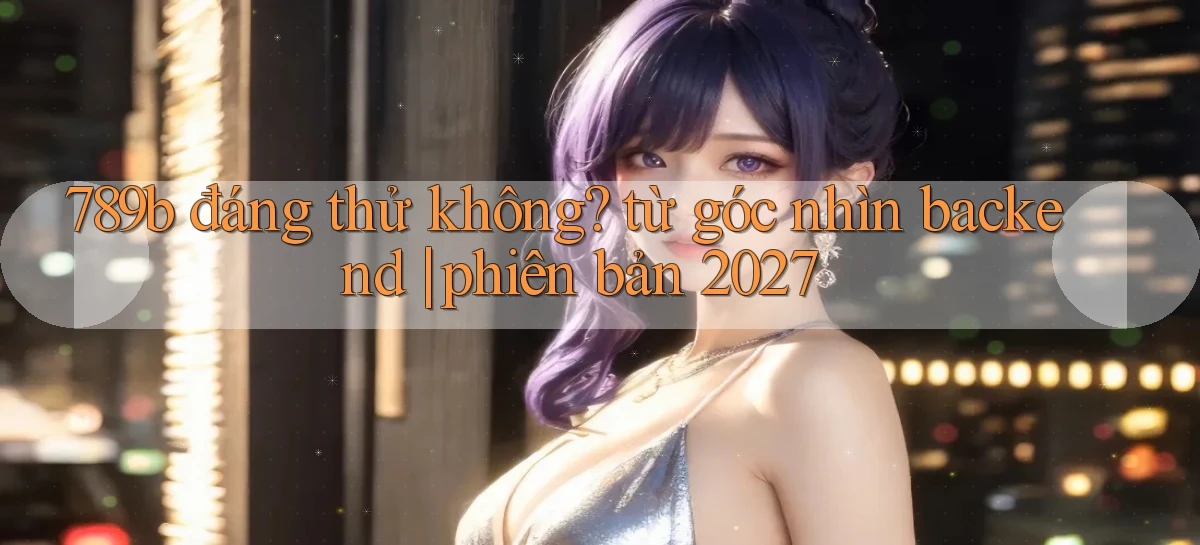 789b đáng thử không từ góc nhìn backend phiên bản 2027