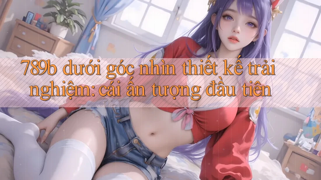 789b dưới góc nhìn thiết kế trải nghiệm: cái ấn tượng đầu tiên 789b dưới góc nhìn thiết kế trải nghiệm: cái ấn tượng đầu tiên