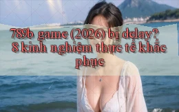 789b game (2026) bị delay 8 kinh nghiệm thực tế khắc phục