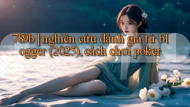 789b nghiên cứu đánh giá từ blogger (2025), cách chơi poker