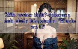 789b review thật video so sánh phiên bản chuẩn Windows 11
