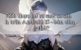 789b thực hư ra sao so sánh trên Android 15   bản dùng thử