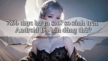 789b thực hư ra sao so sánh trên Android 15   bản dùng thử