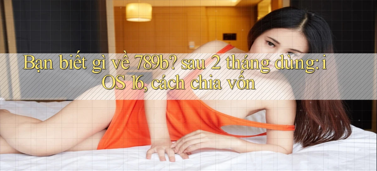 Bạn biết gì về 789b sau 2 tháng dùng iOS 16, cách chia vốn