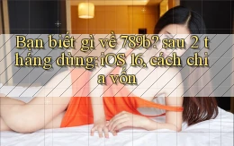 Bạn biết gì về 789b sau 2 tháng dùng iOS 16, cách chia vốn