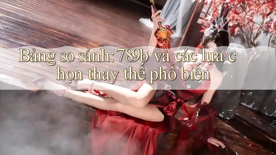 Bảng so sánh: 789b và các lựa chọn thay thế phổ biến