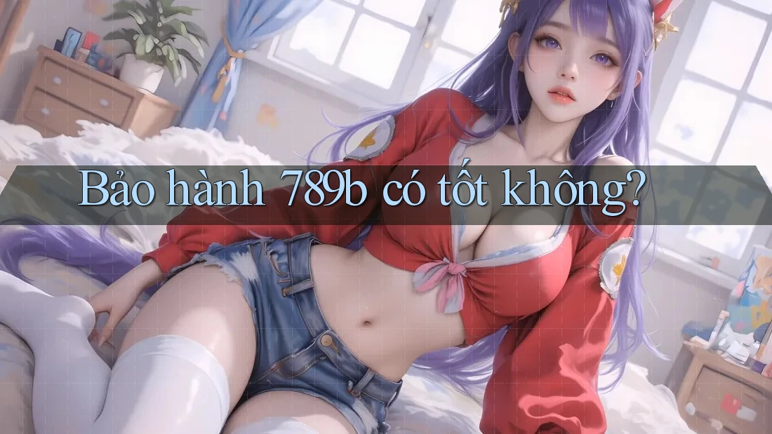 Bảo hành 789b có tốt không? Bảo hành 789b có tốt không?