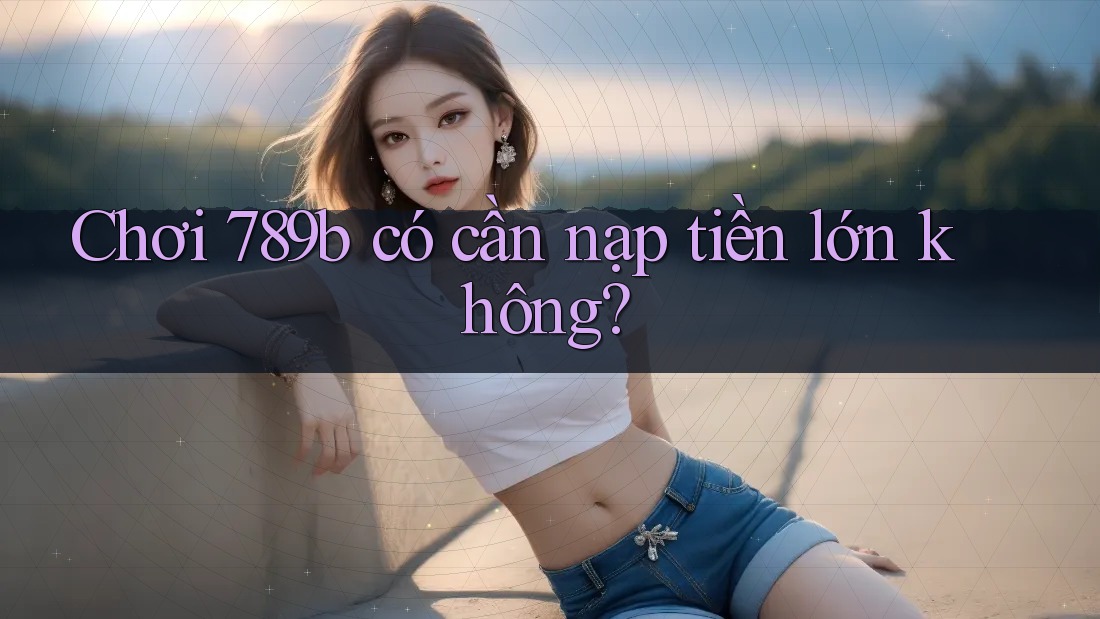 Chơi 789b có cần nạp tiền lớn không? Chơi 789b có cần nạp tiền lớn không?