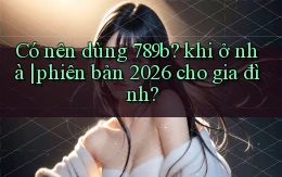 Có nên dùng 789b khi ở nhà phiên bản 2026 cho gia đình