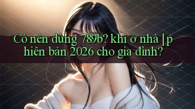 Có nên dùng 789b khi ở nhà phiên bản 2026 cho gia đình