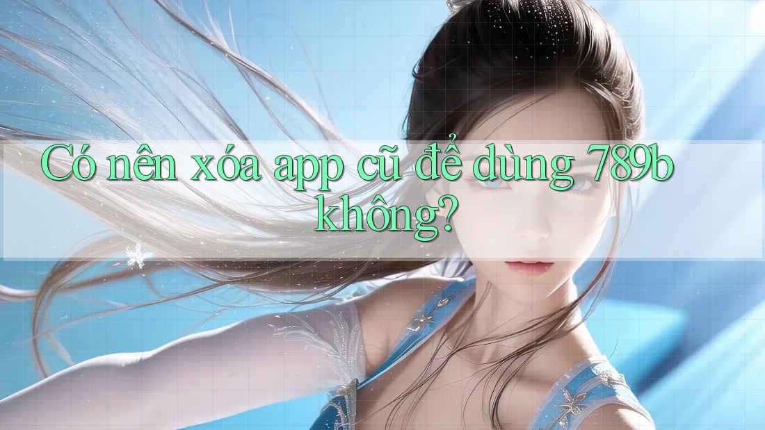 Có nên xóa app cũ để dùng 789b không? Có nên xóa app cũ để dùng 789b không?