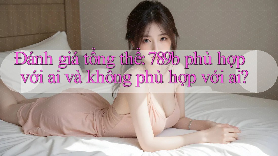 Đánh giá tổng thể: 789b phù hợp với ai và không phù hợp với ai? Đánh giá tổng thể: 789b phù hợp với ai và không phù hợp với ai?