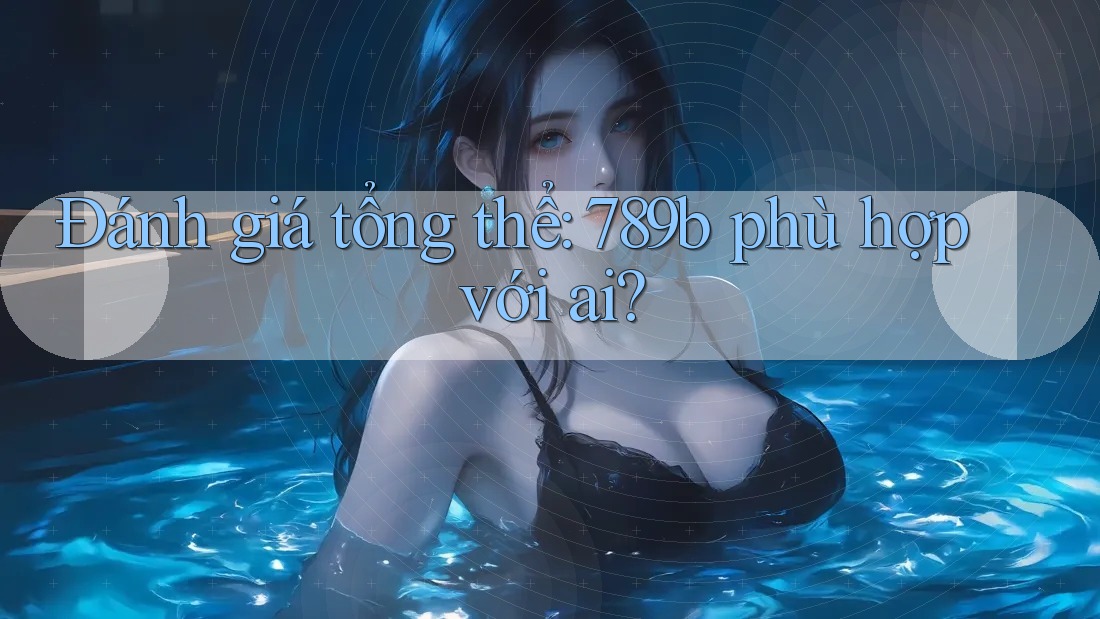 Đánh giá tổng thể: 789b phù hợp với ai?