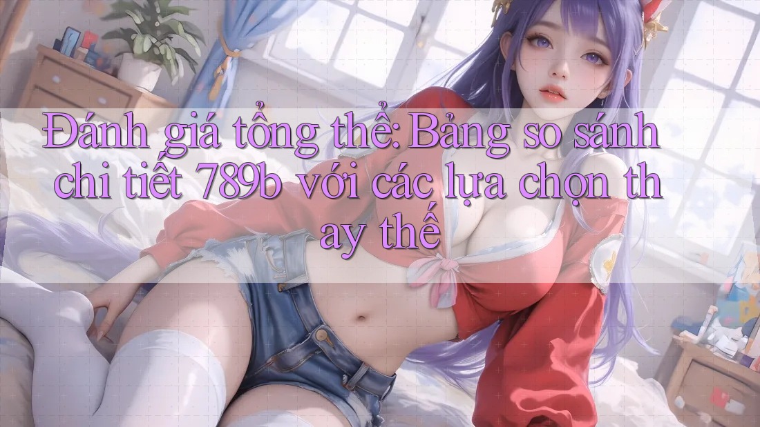 Đánh giá tổng thể: Bảng so sánh chi tiết 789b với các lựa chọn thay thế Đánh giá tổng thể: Bảng so sánh chi tiết 789b với các lựa chọn thay thế