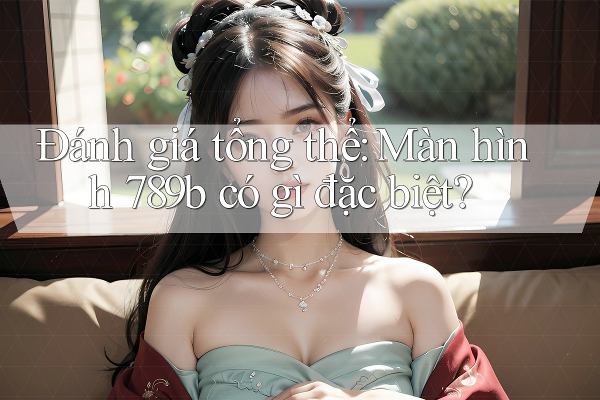 Đánh giá tổng thể: Màn hình 789b có gì đặc biệt?