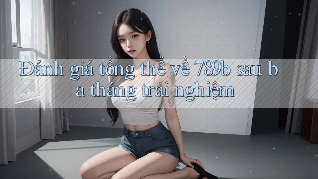 Đánh giá tổng thể về 789b sau ba tháng trải nghiệm Đánh giá tổng thể về 789b sau ba tháng trải nghiệm