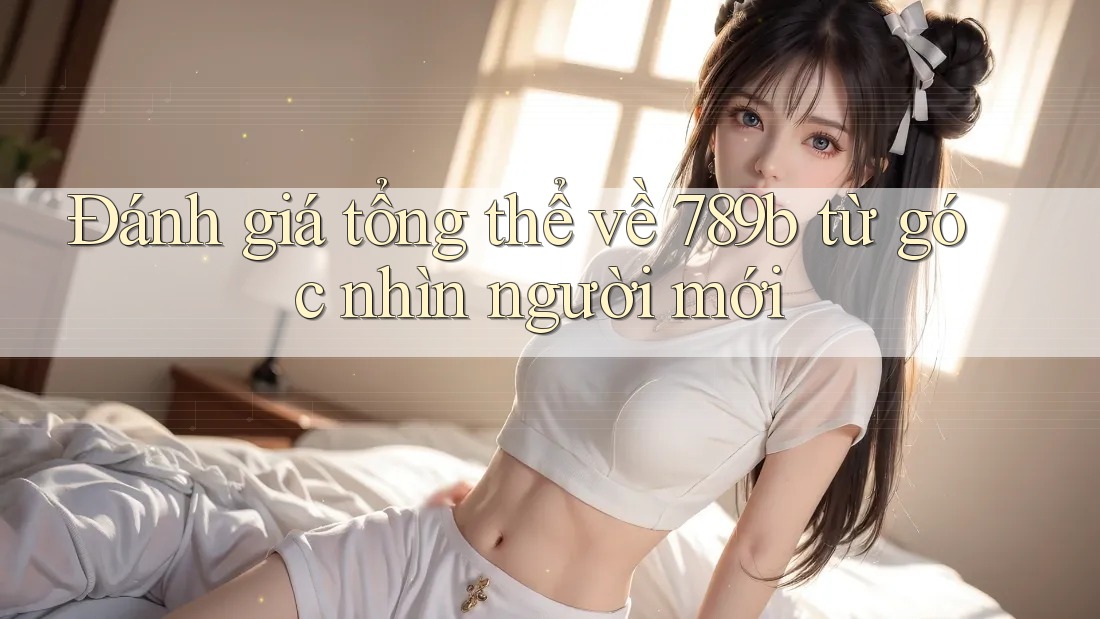 Đánh giá tổng thể về 789b từ góc nhìn người mới