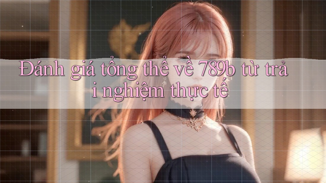 Đánh giá tổng thể về 789b từ trải nghiệm thực tế