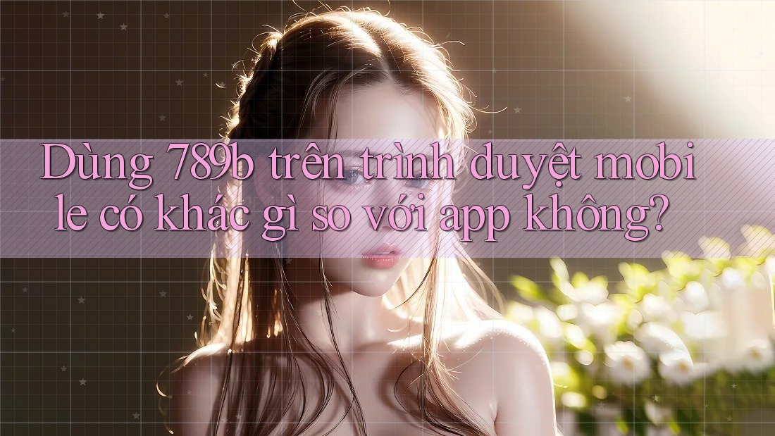 Dùng 789b trên trình duyệt mobile có khác gì so với app không?