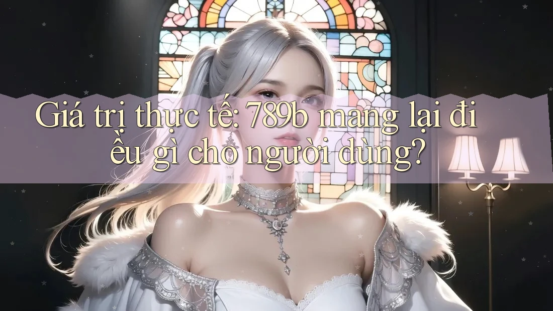Giá trị thực tế: 789b mang lại điều gì cho người dùng?