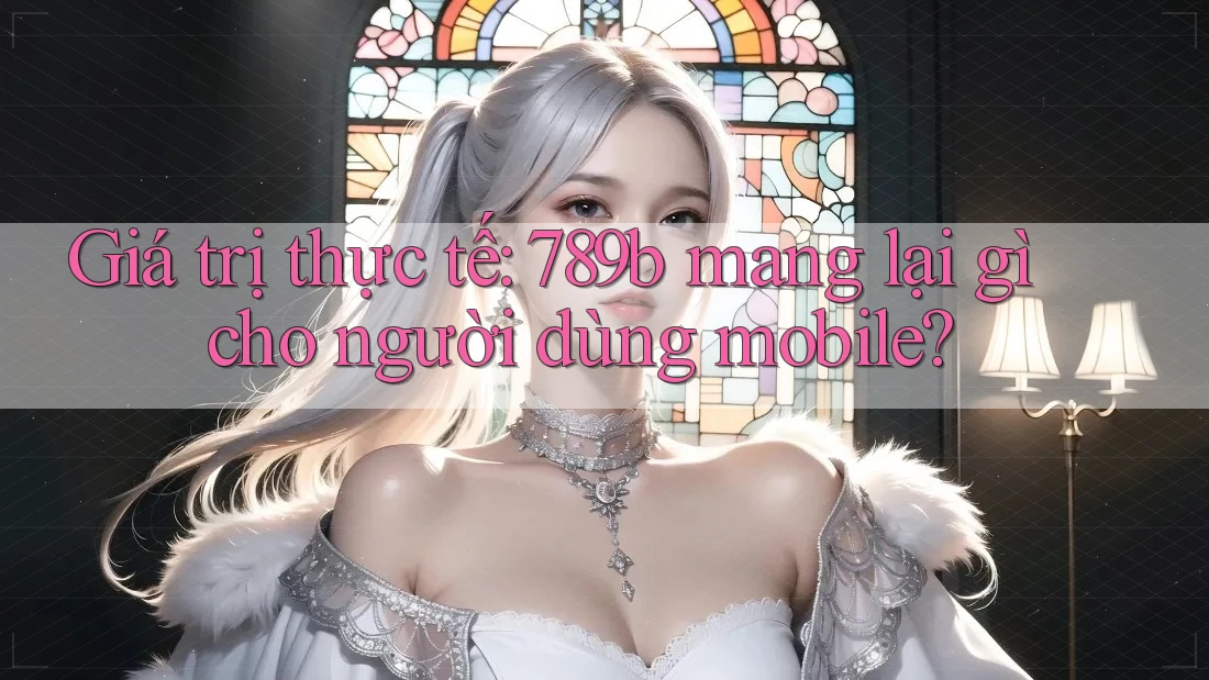 Giá trị thực tế: 789b mang lại gì cho người dùng mobile?